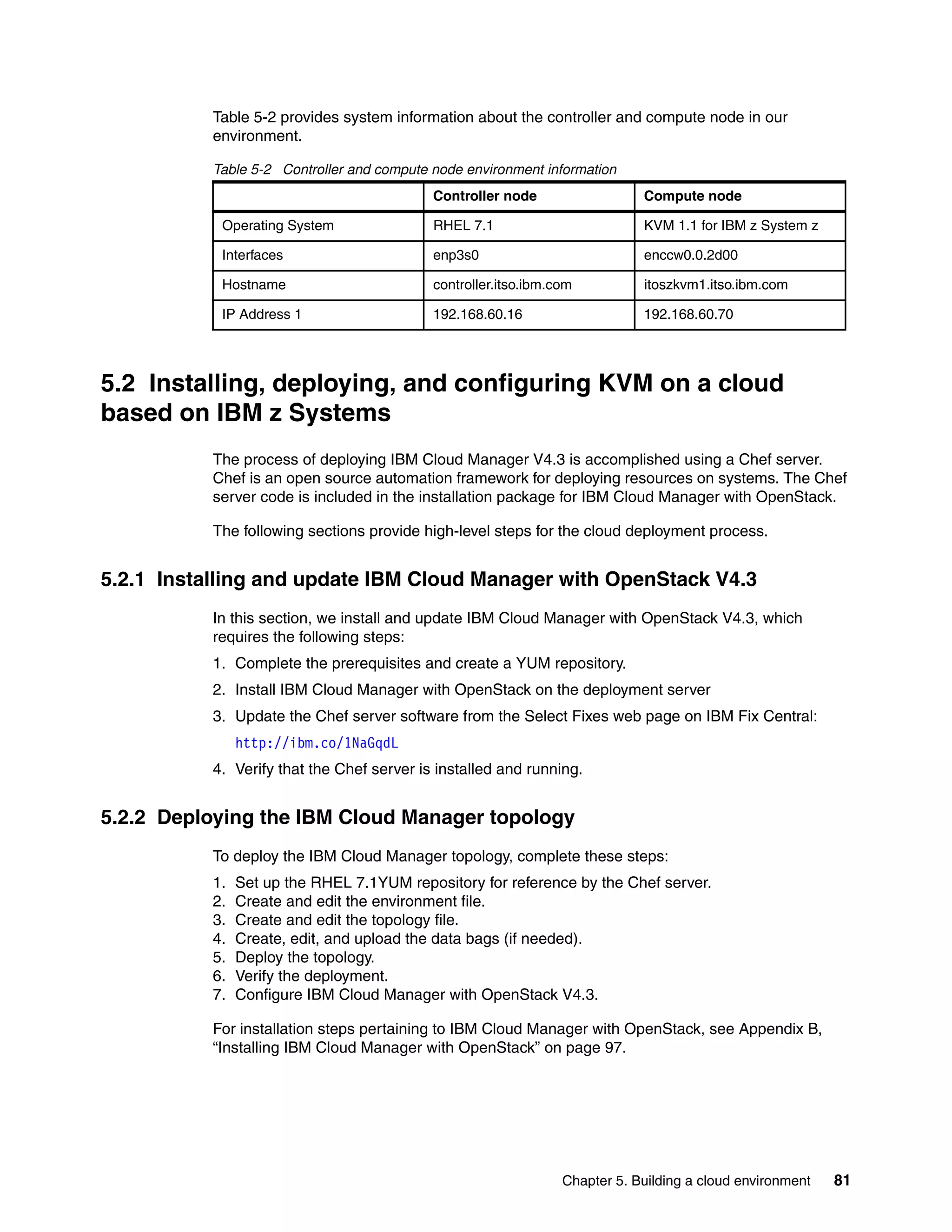 Chapter 5. Building a cloud environment 81
Table 5-2 provides system information about the controller and compute node in our
environment.
Table 5-2 Controller and compute node environment information
5.2 Installing, deploying, and configuring KVM on a cloud
based on IBM z Systems
The process of deploying IBM Cloud Manager V4.3 is accomplished using a Chef server.
Chef is an open source automation framework for deploying resources on systems. The Chef
server code is included in the installation package for IBM Cloud Manager with OpenStack.
The following sections provide high-level steps for the cloud deployment process.
5.2.1 Installing and update IBM Cloud Manager with OpenStack V4.3
In this section, we install and update IBM Cloud Manager with OpenStack V4.3, which
requires the following steps:
1. Complete the prerequisites and create a YUM repository.
2. Install IBM Cloud Manager with OpenStack on the deployment server
3. Update the Chef server software from the Select Fixes web page on IBM Fix Central:
http://ibm.co/1NaGqdL
4. Verify that the Chef server is installed and running.
5.2.2 Deploying the IBM Cloud Manager topology
To deploy the IBM Cloud Manager topology, complete these steps:
1. Set up the RHEL 7.1YUM repository for reference by the Chef server.
2. Create and edit the environment file.
3. Create and edit the topology file.
4. Create, edit, and upload the data bags (if needed).
5. Deploy the topology.
6. Verify the deployment.
7. Configure IBM Cloud Manager with OpenStack V4.3.
For installation steps pertaining to IBM Cloud Manager with OpenStack, see Appendix B,
“Installing IBM Cloud Manager with OpenStack” on page 97.
Controller node Compute node
Operating System RHEL 7.1 KVM 1.1 for IBM z System z
Interfaces enp3s0 enccw0.0.2d00
Hostname controller.itso.ibm.com itoszkvm1.itso.ibm.com
IP Address 1 192.168.60.16 192.168.60.70
 
