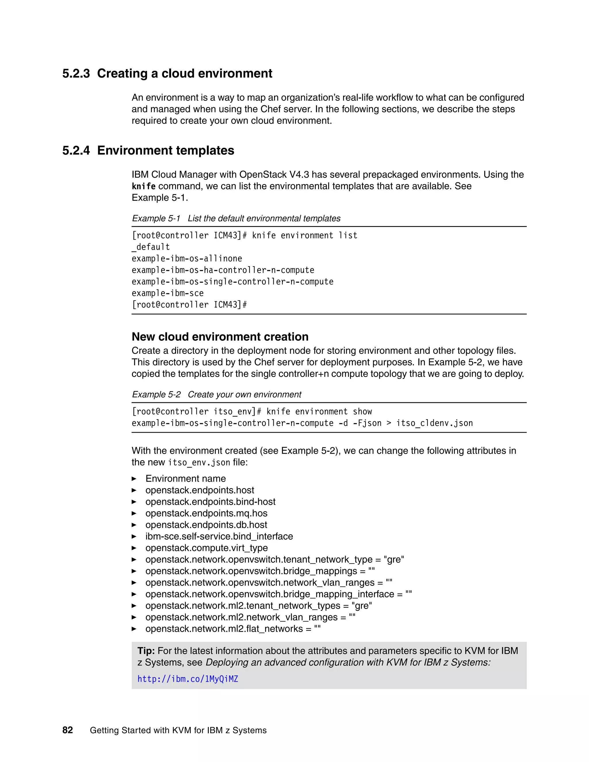 82 Getting Started with KVM for IBM z Systems
5.2.3 Creating a cloud environment
An environment is a way to map an organization’s real-life workflow to what can be configured
and managed when using the Chef server. In the following sections, we describe the steps
required to create your own cloud environment.
5.2.4 Environment templates
IBM Cloud Manager with OpenStack V4.3 has several prepackaged environments. Using the
knife command, we can list the environmental templates that are available. See
Example 5-1.
Example 5-1 List the default environmental templates
[root@controller ICM43]# knife environment list
_default
example-ibm-os-allinone
example-ibm-os-ha-controller-n-compute
example-ibm-os-single-controller-n-compute
example-ibm-sce
[root@controller ICM43]#
New cloud environment creation
Create a directory in the deployment node for storing environment and other topology files.
This directory is used by the Chef server for deployment purposes. In Example 5-2, we have
copied the templates for the single controller+n compute topology that we are going to deploy.
Example 5-2 Create your own environment
[root@controller itso_env]# knife environment show
example-ibm-os-single-controller-n-compute -d -Fjson > itso_cldenv.json
With the environment created (see Example 5-2), we can change the following attributes in
the new itso_env.json file:
Environment name
openstack.endpoints.host
openstack.endpoints.bind-host
openstack.endpoints.mq.hos
openstack.endpoints.db.host
ibm-sce.self-service.bind_interface
openstack.compute.virt_type
openstack.network.openvswitch.tenant_network_type = "gre"
openstack.network.openvswitch.bridge_mappings = ""
openstack.network.openvswitch.network_vlan_ranges = ""
openstack.network.openvswitch.bridge_mapping_interface = ""
openstack.network.ml2.tenant_network_types = "gre"
openstack.network.ml2.network_vlan_ranges = ""
openstack.network.ml2.flat_networks = ""
Tip: For the latest information about the attributes and parameters specific to KVM for IBM
z Systems, see Deploying an advanced configuration with KVM for IBM z Systems:
http://ibm.co/1MyQiMZ
 