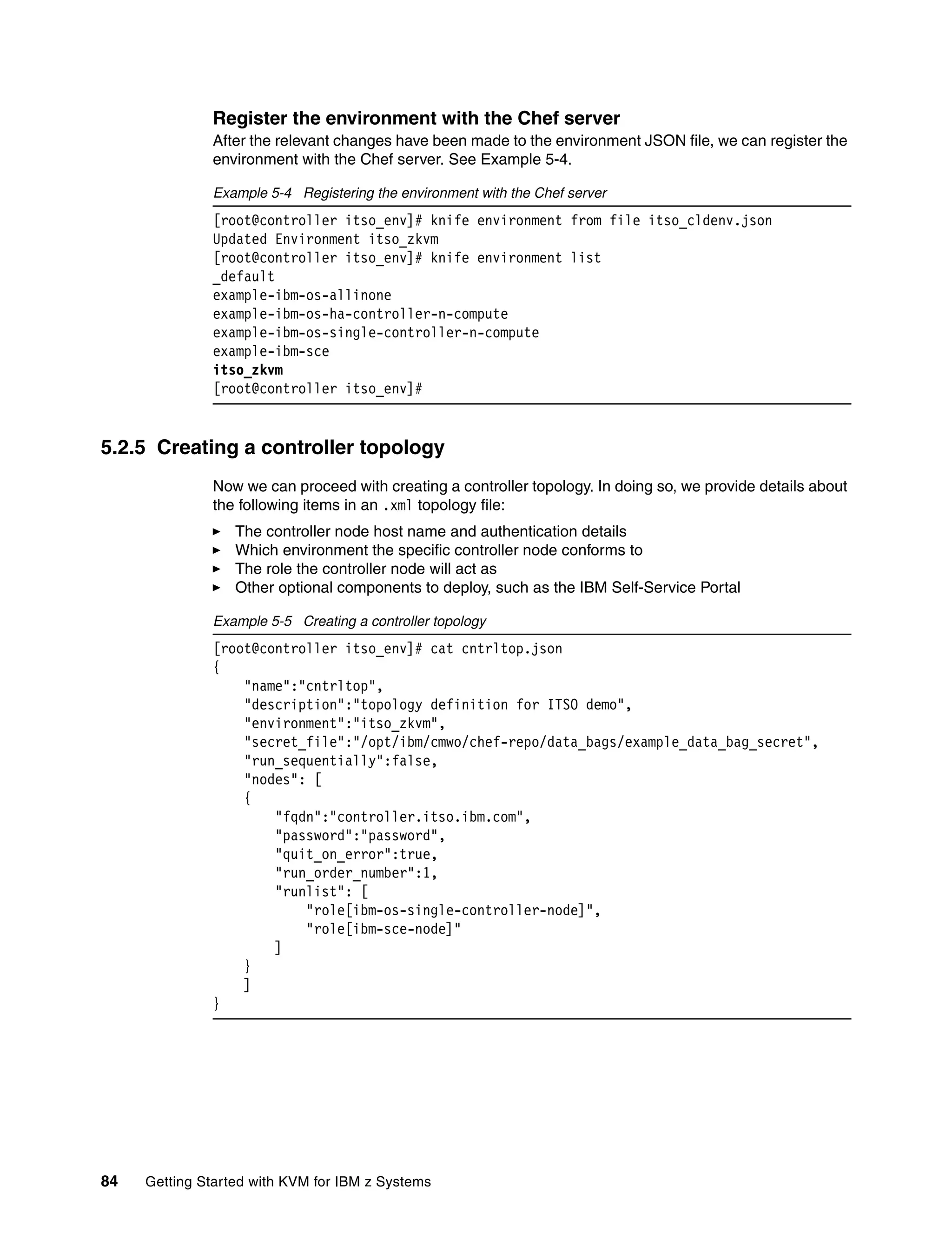 84 Getting Started with KVM for IBM z Systems
Register the environment with the Chef server
After the relevant changes have been made to the environment JSON file, we can register the
environment with the Chef server. See Example 5-4.
Example 5-4 Registering the environment with the Chef server
[root@controller itso_env]# knife environment from file itso_cldenv.json
Updated Environment itso_zkvm
[root@controller itso_env]# knife environment list
_default
example-ibm-os-allinone
example-ibm-os-ha-controller-n-compute
example-ibm-os-single-controller-n-compute
example-ibm-sce
itso_zkvm
[root@controller itso_env]#
5.2.5 Creating a controller topology
Now we can proceed with creating a controller topology. In doing so, we provide details about
the following items in an .xml topology file:
The controller node host name and authentication details
Which environment the specific controller node conforms to
The role the controller node will act as
Other optional components to deploy, such as the IBM Self-Service Portal
Example 5-5 Creating a controller topology
[root@controller itso_env]# cat cntrltop.json
{
"name":"cntrltop",
"description":"topology definition for ITSO demo",
"environment":"itso_zkvm",
"secret_file":"/opt/ibm/cmwo/chef-repo/data_bags/example_data_bag_secret",
"run_sequentially":false,
"nodes": [
{
"fqdn":"controller.itso.ibm.com",
"password":"password",
"quit_on_error":true,
"run_order_number":1,
"runlist": [
"role[ibm-os-single-controller-node]",
"role[ibm-sce-node]"
]
}
]
}
 