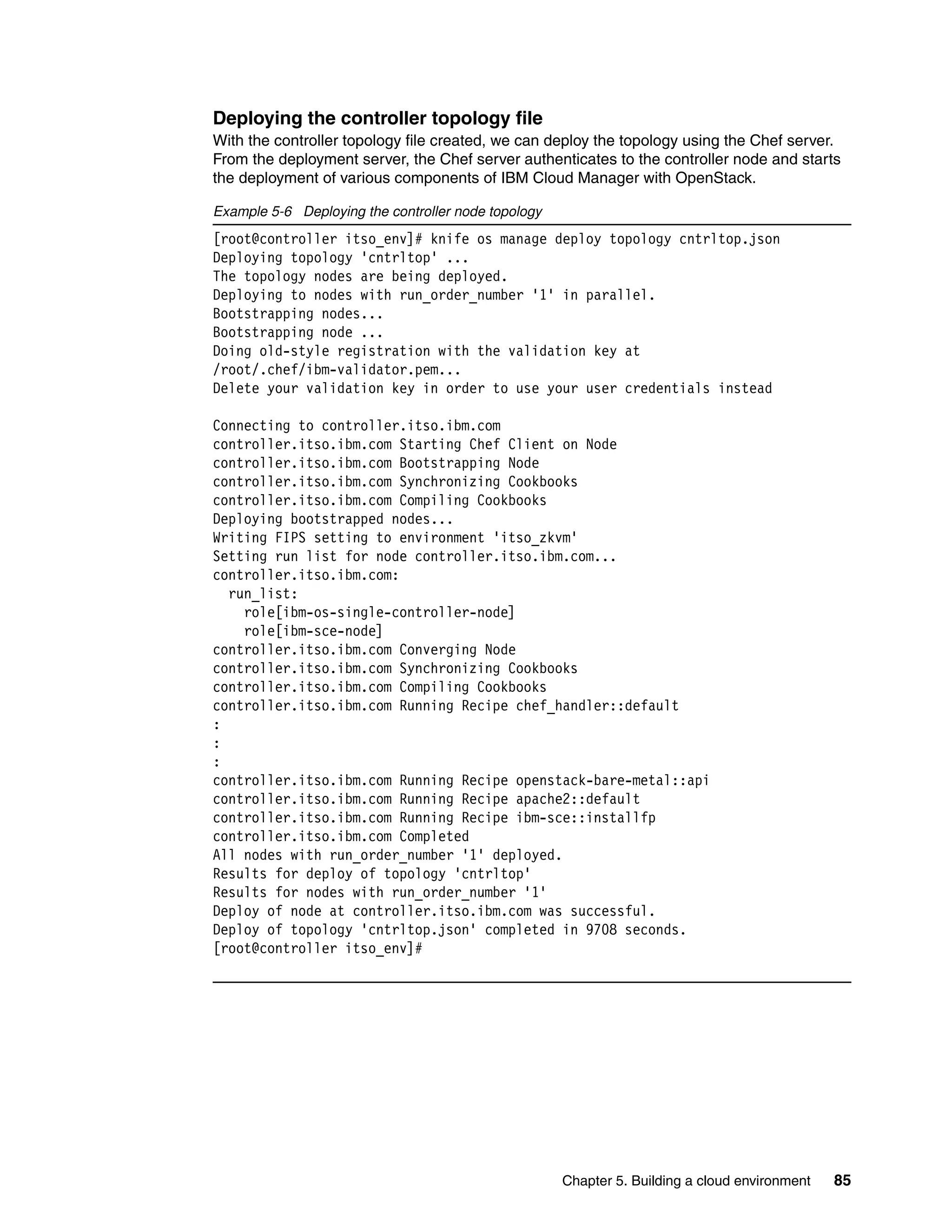 Chapter 5. Building a cloud environment 85
Deploying the controller topology file
With the controller topology file created, we can deploy the topology using the Chef server.
From the deployment server, the Chef server authenticates to the controller node and starts
the deployment of various components of IBM Cloud Manager with OpenStack.
Example 5-6 Deploying the controller node topology
[root@controller itso_env]# knife os manage deploy topology cntrltop.json
Deploying topology 'cntrltop' ...
The topology nodes are being deployed.
Deploying to nodes with run_order_number '1' in parallel.
Bootstrapping nodes...
Bootstrapping node ...
Doing old-style registration with the validation key at
/root/.chef/ibm-validator.pem...
Delete your validation key in order to use your user credentials instead
Connecting to controller.itso.ibm.com
controller.itso.ibm.com Starting Chef Client on Node
controller.itso.ibm.com Bootstrapping Node
controller.itso.ibm.com Synchronizing Cookbooks
controller.itso.ibm.com Compiling Cookbooks
Deploying bootstrapped nodes...
Writing FIPS setting to environment 'itso_zkvm'
Setting run list for node controller.itso.ibm.com...
controller.itso.ibm.com:
run_list:
role[ibm-os-single-controller-node]
role[ibm-sce-node]
controller.itso.ibm.com Converging Node
controller.itso.ibm.com Synchronizing Cookbooks
controller.itso.ibm.com Compiling Cookbooks
controller.itso.ibm.com Running Recipe chef_handler::default
:
:
:
controller.itso.ibm.com Running Recipe openstack-bare-metal::api
controller.itso.ibm.com Running Recipe apache2::default
controller.itso.ibm.com Running Recipe ibm-sce::installfp
controller.itso.ibm.com Completed
All nodes with run_order_number '1' deployed.
Results for deploy of topology 'cntrltop'
Results for nodes with run_order_number '1'
Deploy of node at controller.itso.ibm.com was successful.
Deploy of topology 'cntrltop.json' completed in 9708 seconds.
[root@controller itso_env]#
 