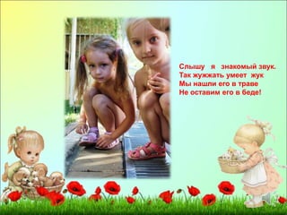 Слышу я знакомый звук. 
Так жужжать умеет жук 
Мы нашли его в траве 
Не оставим его в беде! 
 