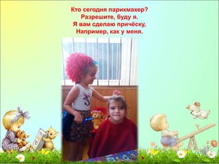 Кто сегодня парикмахер? 
Разрешите, буду я. 
Я вам сделаю причёску, 
Например, как у меня. 
 