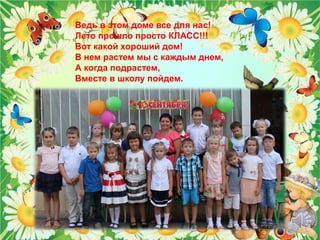 Ведь в этом доме все для нас! 
Лето прошло просто КЛАСС!!! 
Вот какой хороший дом! 
В нем растем мы с каждым днем, 
А когда подрастем, 
Вместе в школу пойдем. 
