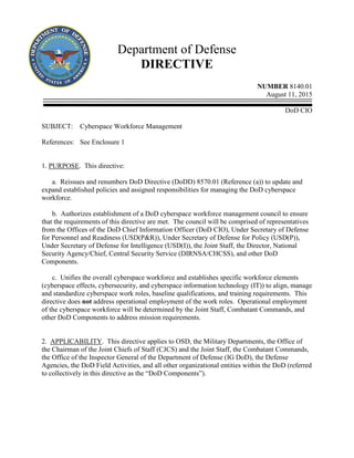 Department of Defense
DIRECTIVE
NUMBER 8140.01
August 11, 2015
DoD CIO
SUBJECT: Cyberspace Workforce Management
References: See Enclosure 1
1. PURPOSE. This directive:
a. Reissues and renumbers DoD Directive (DoDD) 8570.01 (Reference (a)) to update and
expand established policies and assigned responsibilities for managing the DoD cyberspace
workforce.
b. Authorizes establishment of a DoD cyberspace workforce management council to ensure
that the requirements of this directive are met. The council will be comprised of representatives
from the Offices of the DoD Chief Information Officer (DoD CIO), Under Secretary of Defense
for Personnel and Readiness (USD(P&R)), Under Secretary of Defense for Policy (USD(P)),
Under Secretary of Defense for Intelligence (USD(I)), the Joint Staff, the Director, National
Security Agency/Chief, Central Security Service (DIRNSA/CHCSS), and other DoD
Components.
c. Unifies the overall cyberspace workforce and establishes specific workforce elements
(cyberspace effects, cybersecurity, and cyberspace information technology (IT)) to align, manage
and standardize cyberspace work roles, baseline qualifications, and training requirements. This
directive does not address operational employment of the work roles. Operational employment
of the cyberspace workforce will be determined by the Joint Staff, Combatant Commands, and
other DoD Components to address mission requirements.
2. APPLICABILITY. This directive applies to OSD, the Military Departments, the Office of
the Chairman of the Joint Chiefs of Staff (CJCS) and the Joint Staff, the Combatant Commands,
the Office of the Inspector General of the Department of Defense (IG DoD), the Defense
Agencies, the DoD Field Activities, and all other organizational entities within the DoD (referred
to collectively in this directive as the “DoD Components”).
 