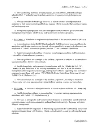 DoDD 8140.01, August 11, 2015
ENCLOSURE 26
b. Provides training materials, content, products, assessment tools, and methodologies
related to DoD IT and cybersecurity policies, concepts, procedures, tools, techniques, and
systems.
c. Provides shareable methodology and tools, to include timeline and implementation
guidance, to DoD Components to establish and measure effectiveness of cybersecurity awareness
and training programs.
d. Incorporates cyberspace IT workforce and cybersecurity workforce qualification and
management requirements into DoD and DoD Component inspection programs.
3. USD(AT&L). In addition to responsibilities in section 9 of this enclosure, the USD(AT&L):
a. In coordination with the DoD CIO and applicable DoD Component heads, establishes the
acquisition qualification requirements for work roles responsible for research, development, and
acquisition of DoD IT, information systems, platform IT, and cyberspace capabilities.
b. Supports integration of qualified cyberspace workforce personnel into DoD information
systems lifecycle development processes.
c. Provides guidance and oversight to the Defense Acquisition Workforce to incorporate the
requirements of this directive into contracts.
d. Establishes policies and procedures, in coordination with the USD(P&R), DoD CIO,
USD(I), USD(P), Secretaries of the Military Departments, and the CJCS, for the effective
management of the acquisition, technology, and logistics workforce supporting DoD cyberspace
programs in accordance with section 1702 of Title 10, United States Code (Reference (j)) and
DoDD 5134.01 (Reference (k)).
e. Provides direction and oversight of the Defense Acquisition University to ensure that
cybersecurity work role requirements are integrated into training, courses, and curriculum.
4. USD(P&R). In addition to the responsibilities in section 9 of this enclosure, the USD(P&R):
a. Establishes policy guidance to support military cyberspace training requirements in
accordance with DoDD 1322.18 (Reference (l)).
b. Provides, as appropriate, DoD Components with access to systems that identify and track
personnel, manpower, training, education, and qualifications to support cyberspace workforce
lifecycle management.
c. Supports the DoD Components in determining requirements for DoD military and civilian
manpower in accordance with Reference (f) and contract support needed to perform cyberspace
missions.
 