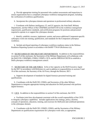 DoDD 8140.01, August 11, 2015
ENCLOSURE 29
g. Provide appropriate training for personnel who conduct assessments and inspections to
ensure organizations have a compliant cyberspace workforce management program, including
the verification of workforce qualifications.
h. Incorporate the cyberspace domain and operations in professional military education.
i. Coordinate with Defense intelligence, CI, and LE agencies, the Joint Staff, Military
Departments, and the Offices of the USD(P&R) and DoD CIO on the workforce management
requirements, qualification standards, and certification programs for positions and personnel
required to operate in or support the cyberspace domain.
j. Identify, establish, resource, implement, sustain, and assess additional Component-specific
cyberspace work role training, qualification, and standards for the Component cyberspace
workforce.
k. Include unit-based reporting of cyberspace workforce readiness status in the Defense
Readiness Reporting System in accordance with DoDD 7730.65 (Reference (s)).
10. SECRETARIES OF THE MILITARY DEPARTMENTS. In addition to the responsibilities
in section 9 of this enclosure, the Secretaries of the Military Departments will collaborate with
the DoD CIO, USD(P&R), USD(I), USD(P), CJCS, and the DIRNSA/CHCSS to establish a
DoD cyberspace workforce management council.
11. SECRETARY OF THE AIR FORCE. In his or her capacity as the DoD Executive Agent
for the DC3 in accordance with Reference (j), and in addition to responsibilities in sections 9 and
10 of this enclosure, the Secretary of the Air Force, through the Director, DC3:
a. Supports development of standards for digital forensics personnel training and
qualifications.
b. Coordinates with the DoD CIO, USD(I), and Secretaries of the other Military
Departments to integrate appropriate training and education for DoD personnel who perform
digital forensics.
12. CJCS. In addition to the responsibilities in section 9 of this enclosure, the CJCS:
a. Facilitates joint force development consistent with the overall responsibility of the CJCS
to integrate cyberspace capabilities. Includes applications into strategy, policy, doctrine,
concepts of operations, education, training, and exercises for DoD joint and combined operations
in the cyberspace domain.
b. Coordinates with the DoD CIO, USD(P), USD(I), and the Secretaries of the Military
Departments on qualifications requirements for cyberspace work roles, as appropriate.
 