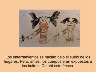 Los enterramientos se hacían bajo el suelo de los hogares. Pero, antes, los cuerpos eran expuestos a los buitres. De ahí este fresco. 