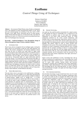 EcoHome
Control Things Using AI Techniques
Murtaza Ahmed Kazi
Student at SZABIST
Bs in Computing
Karachi, Sind, Pakistan
kazimurtaza@gmail.com
Abstract— the concept of Smart Homes using AI plays an important
role in the planning of future housing-based models of care. More
and more research groups are working in this area, Such as MIT,
Siemens, Cisco, IBM, Xerox, Microsoft and Etc. In these groups,
nearly 20 home labs have been set. In These home labs, more than 30
appliances are used, over 5Network protocols are produced and more
than 3 AI Techniques have been used.
Keywords— Artificial Intelligence; Voice Recognition; Image &
Pattern Recognition; Expert System; Android; Arduino
I. INTRODUCTION
Smart house; devices integrated with an intelligent agent. Letting the
agent control our environment would not only bring efficiency but
comfort, like security management, and electrical appliance control
and other all sorts of controls one could think of. Agent could
observe the patterns and would perform actions on prediction if given
the platform. Many believe that we should use voice recognition to
communicate with the agent, control devices operation with your
voice such as, “living-room light1 on”, agent could easily split the
string and classify it as living-room being the location and light1 as
device and on/off as action to perform on it. This means agent would
require understand discrete words, but that is not the difficult part as
explained above, the part which could cause problem is teaching all
possible input, but keeping in mind since our model world is a typical
home, we could easily classify it for an agent, how many rooms and
devices there are and what are their identifiers, such as living room,
kitchen, master bedroom, second bedroom and others.
II. VOICE RECOGNITION[1]
The part where voice is converted to text could become a challenge.
We could easily use tools available to us, rather than reinventing the
wheel, voice tool which could be used is already available in cheapest
of android phones, “goggle voice” or “goggle now” - it is open
source and could be used in an android app with two lines of code, so
we would not need to make a language processing module. Voice
could eliminate all unnatural form of communication. And voice
recognition is not evolved enough to sort out speech patterns, which
could be a limiting factor, But luckily for us, Android phones already
comes with voice recognition and processing framework, which
could be used to take input from user and send to a agent which
would be connected to all the devices, where as a agent could be a
computer or a micro-controller such as Arduino or Netdino(with SD-
Card, could hold knowledge base which has all the knowledge of all
devices in the house and its operation once it gets the input from
owners phone it could then send out the preferred action to the
device.
III. EXPERT SYSTEMS[2]
one could say this could be perfect environment for a expert system,
it could manage the home in comfortable way it could prove to be
quiet efficient to perform some of the goals like managing
temperature of the house while conserving energy, by using
temperature preferred by the owner, present temperature, and
humidity data or conserving energy using motion sensors to check if
no one is around to turn of the room. System could easily keep this
data and adapt it by learning process, sensors such as temperature and
humidity and motion could be used to easily provide such
information to the system. This system could have operation such as;
prediction of owner’s preferences, learning efficient ways of doing
operation like for example switching on devices in morning before
the owner has set the alarm for, this way things could be ready for
him when he does wake up. All is only possible when everything is
connected centrally and all information could be accessed by the
agent like alarm clock, motion, temperature, time, lights, and owner’s
preferences and other.
Expert system and combination of rules, knowledge base and an
inference mechanism for applying the rules, knowledge base would
be made of knowledge of house such as – motion sensing, devices
and its types, other systems, thermal details and previous
consumptions of things and its inhabitants their names relationships,
age, priority habits and preferences. And system could not generate
this knowledge base by just observing actions, we need to classify
what should already be taught to the agent and what things, the agent
can learn on its own.
IV. PATTERN RECOGNITION[3]
Once decided what things an agent should learn from, now let’s look
how an agent would observe, Pattern recognition; supplying of data
to system, one could use this to recognize the habits of the owner
and, using pattern recognition to learn how many people are in house
to adjust the temperature could be a example and gathering
information from sensors and making patterns for owner, like when
he usually wakes up, so agent could bring the temperature to the
preferred point or turning on the water heater or if owner has
suddenly fallen to ground and is not answering back to the agent
perhaps the owner needs some sort of help and call emergency
services, while no such sensors are available we could use other
sensors in combination to determine things, such as camera,
proximity sensor, motion sensor, light sensor, temperature sensors
and global position system , dirty location provided by networks and
wifi with goggle maps using overlays to find accurate location to a
specified room of the owner. For example a house could be in one of
two states occupied or unoccupied, by knowing this the system could
modify its operation like if the home is unoccupied it would switch of
 