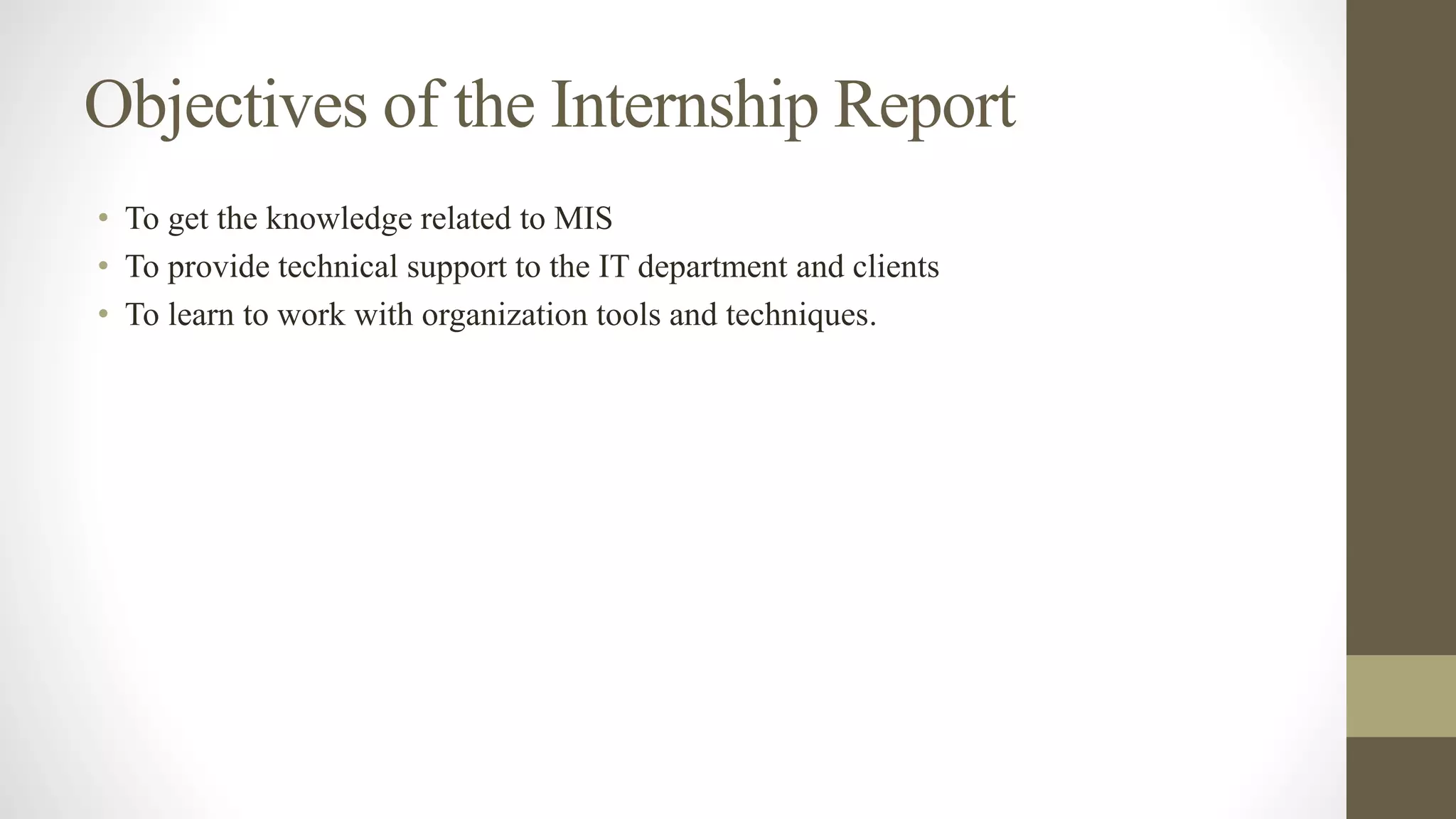 Objectives of the Internship Report
• To get the knowledge related to MIS
• To provide technical support to the IT department and clients
• To learn to work with organization tools and techniques.
 