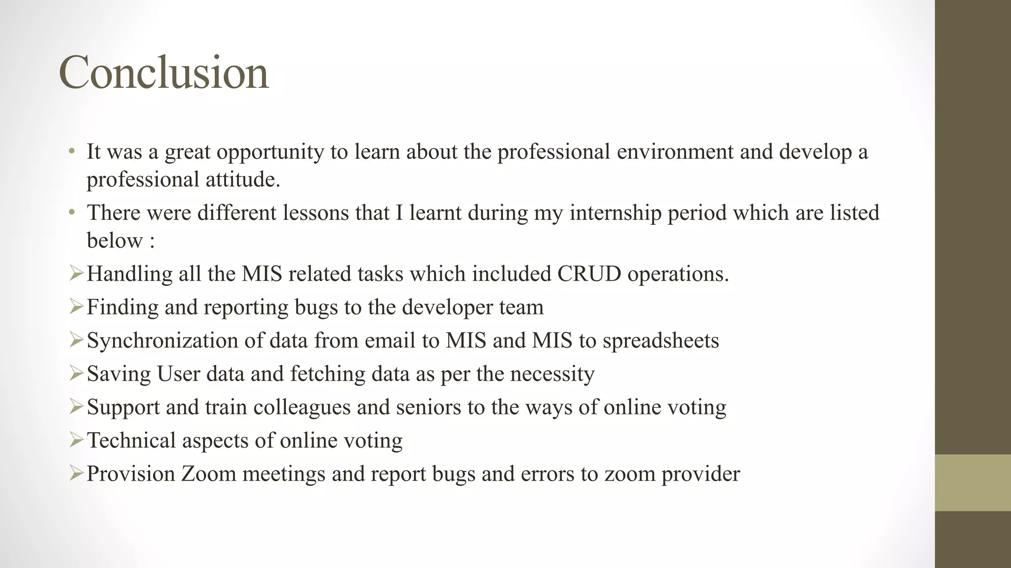 Conclusion
• It was a great opportunity to learn about the professional environment and develop a
professional attitude.
• There were different lessons that I learnt during my internship period which are listed
below :
Handling all the MIS related tasks which included CRUD operations.
Finding and reporting bugs to the developer team
Synchronization of data from email to MIS and MIS to spreadsheets
Saving User data and fetching data as per the necessity
Support and train colleagues and seniors to the ways of online voting
Technical aspects of online voting
Provision Zoom meetings and report bugs and errors to zoom provider
 