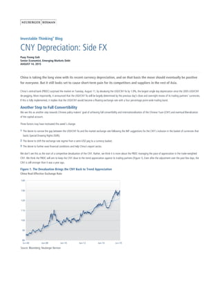 Investable Thinking®
Blog
CNY Depreciation: Side FX
Puay Yeong Goh
Senior Economist, Emerging Markets Debt
AUGUST 14, 2015
China is taking the long view with its recent currency depreciation, and on that basis the move should eventually be positive
for everyone. But it still looks set to cause short-term pain for its competitors and suppliers in the rest of Asia.
China’s central bank (PBOC) surprised the market on Tuesday, August 11, by devaluing the USD/CNY fix by 1.9%, the largest single day depreciation since the 2005 USD/CNY
de-pegging. More importantly, it announced that the USD/CNY fix will be largely determined by the previous day's close and overnight moves of its trading partners’ currencies.
If this is fully implemented, it implies that the USD/CNY would become a floating exchange rate with a four percentage point-wide trading band.
Another Step to Full Convertibility
We see this as another step towards Chinese policy makers' goal of achieving full convertibility and internationalization of the Chinese Yuan (CNY) and eventual liberalization
of the capital account.
Three factors may have motivated this week’s change:
We don't see this as the start of a competitive devaluation of the CNY. Rather, we think it is more about the PBOC managing the pace of appreciation in the trade-weighted
CNY. We think the PBOC will aim to keep the CNY close to the trend appreciation against its trading partners (Figure 1). Even after the adjustment over the past few days, the
CNY is still stronger than it was a year ago.
Figure 1. The Devaluation Brings the CNY Back to Trend Appreciation
China Real Effective Exchange Rate
Source: Bloomberg; Neuberger Berman
The desire to narrow the gap between the USD/CNY fix and the market exchange rate following the IMF suggestions for the CNY’s inclusion in the basket of currencies that
backs Special Drawing Rights (SDR);
1
The desire to shift the exchange rate regime from a semi-USD peg to a currency basket;2
The desire to further ease financial conditions and help China’s export sector.3
 