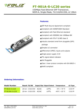 FT-901A-S-LC20 series
                                  155Mbps Fast Ethernet SFP Transceiver,
                                  WDM-A, Single-Mode, TX1310/RX1550, LC 20km




                                                Features:

                                                ▲SFP Multi-Source Agreement compliant

                                                ▲Compliant with SONET/SDH Standard

                                                ▲Compliant with Fast Ethernet standard

                                                ▲Compliant with IEEE802.3ah 100Base-BX

                                                ▲Compliant with ITU-T G.985 class S

                                                ▲Industry standard small form pluggable (SFP)

                                                   package

                                                ▲Simplex LC connector

                                                ▲Differential LVPECL inputs and outputs

                                                ▲Single power supply 3.3V

                                                ▲TTL signal detect indicator

                                                ▲Hot Pluggable

                                                ▲Class 1 laser product complies with EN 60825-1

                                                ▲RoHS compliant




Ordering Information:


Model Number           Reach TX/RX       Input/Out Signal Detect    Temperature        LD Type

FT-901A-S-LC20         20 km 1310/1550     AC/AC           LVTTL      0°C ~ 70 °C      1310 FP
FT-901RA-S-LC20        20 km 1310/1550     AC/AC           LVTTL    -40°C ~ 85 °C      1310 FP




TEL: 886-2-2658-6893              FELIZ Technology Co., Ltd.                            ver. 1.2
sales@feliz.com.tw                www.feliz.com.tw                                    page: 1/4
 