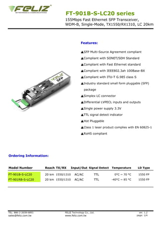 FT-901B-S-LC20 series
                                  155Mbps Fast Ethernet SFP Transceiver,
                                  WDM-B, Single-Mode, TX1550/RX1310, LC 20km




                                                Features:

                                                ▲SFP Multi-Source Agreement compliant

                                                ▲Compliant with SONET/SDH Standard

                                                ▲Compliant with Fast Ethernet standard

                                                ▲Compliant with IEEE802.3ah 100Base-BX

                                                ▲Compliant with ITU-T G.985 class S

                                                ▲Industry standard small form pluggable (SFP)

                                                   package

                                                ▲Simplex LC connector

                                                ▲Differential LVPECL inputs and outputs

                                                ▲Single power supply 3.3V

                                                ▲TTL signal detect indicator

                                                ▲Hot Pluggable

                                                ▲Class 1 laser product complies with EN 60825-1

                                                ▲RoHS compliant




Ordering Information:


Model Number           Reach TX/RX       Input/Out Signal Detect    Temperature        LD Type

FT-901B-S-LC20         20 km 1550/1310     AC/AC           TTL        0°C ~ 70 °C      1550 FP
FT-901RB-S-LC20        20 km 1550/1310     AC/AC           TTL      -40°C ~ 85 °C      1550 FP




TEL: 886-2-2658-6893              FELIZ Technology Co., Ltd.                            ver. 1.2
sales@feliz.com.tw                www.feliz.com.tw                                    page: 1/4
 