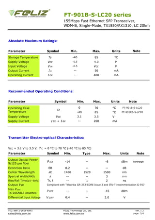 FT-901B-S-LC20 series
                                            155Mbps Fast Ethernet SFP Transceiver,
                                            WDM-B, Single-Mode, TX1550/RX1310, LC 20km



Absolute Maximum Ratings:


Parameter                    Symbol                   Min.                Max.          Units             Note

Storage Temperature           Ts                       -40                 85               °C
Supply Voltage                Vcc                      -0.5               4.0               V
Input Voltage                 V IN                     -0.5               Vcc               V
Output Current                Io                        --                 50            mA
Operating Current             I OP                      --                400            mA




Recommended Operating Conditions:


Parameter                             Symbol                 Min.         Max.          Units            Note

Operating Case                                                0            70           °C        FT-901B-S-LC20
                                       Tc
Temperature                                                  -40           85           °C       FT-901RB-S-LC20
Supply Voltage                        Vcc                    3.1          3.5           V
Supply Current                     I TX + I RX                --          200           mA




Transmitter Electro-optical Characteristics:


Vcc = 3.1 V to 3.5 V, T C = 0 °C to 70 °C (-40 °C to 85 °C)
Parameter                    Symbol         Min.                   Type          Max.            Units        Note

Output Optical Power
                             P out           -14                    --            -8             dBm       Average
9/125 µm fiber
Extinction Ratio              ER             8.2                    --            --              dB
Center Wavelength             λC            1480                   1520          1580             nm
Spectral Width(RMS)            λ                 --                 --            3               nm
Rise/Fall Time(10−90%)       Tr, f               --                 1             2               ns
Output Eye                   Compliant with Telcordia GR-253-CORE Issue 3 and ITU-T recommendation G-957
Max P out
                             P OFF               --                 --           -45             dBm
TX-DISABLE Asserted
Differential Input Voltage   V DIFF          0.4                    --           2.0              V



TEL: 886-2-2658-6893                        FELIZ Technology Co., Ltd.                                       ver. 1.2
sales@feliz.com.tw                          www.feliz.com.tw                                               page: 2/4
 
