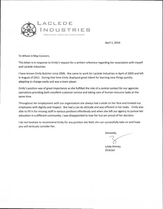 LACLEDE
INDUSTRIES
PROVIDING DIGNIFIED EMPLOYMENT
April 1, 2014
To Whom it May Concern,
This letter is in response to Emily's request for a written reference regarding her association with myself
and Laclede Industries.
I have known Emily Butcher since 2006. She came to work for Laclede Industries in April of 2009 and left
in August of 2011. During that time Emily displayed great talent for learning new things quickly,
adapting to change easily and was a team player.
Emily's position was of great importance as she fulfilled the role of a central contact for our agencies
operations providing both excellent customer service and taking care of human resource tasks at the
same time.
Throughout her employment with our organization she always had a smile on her face and treated our
employees with dignity and respect. She had a can do attitude and was efficient in her tasks. Emily was
able to fill in for missing staff in various positions effortlessly and when she left our agency to pursue her
education in a different community, I was disappointed to lose her but am proud of her decision.
I do not hesitate to recommend Emily for any position she feels she can successfully take on and hope
you will seriously consider her.
Linda Kimrey
Director
 