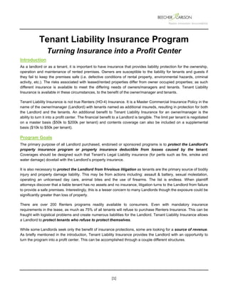  
 
 
[1] 
Tenant Liability Insurance Program
Turning Insurance into a Profit Center
Introduction
As a landlord or as a tenant, it is important to have insurance that provides liability protection for the ownership,
operation and maintenance of rented premises. Owners are susceptible to the liability for tenants and guests if
they fail to keep the premises safe (i.e. defective conditions of rental property, environmental hazards, criminal
activity, etc.). The risks associated with leased/rented properties differ from owner occupied properties; as such
different insurance is available to meet the differing needs of owners/managers and tenants. Tenant Liability
Insurance is available in these circumstances, to the benefit of the owner/manager and tenants.
Tenant Liability Insurance is not true Renters (HO-4) Insurance. It is a Master Commercial Insurance Policy in the
name of the owner/manager (Landlord) with tenants named as additional insureds, resulting in protection for both
the Landlord and the tenants. An additional benefit to Tenant Liability Insurance for an owner/manager is the
ability to turn it into a profit center. The financial benefit to a Landlord is tangible. The limit per tenant is negotiated
on a master basis ($50k to $200k per tenant) and contents coverage can also be included on a supplemental
basis ($10k to $50k per tenant).
Program Goals
The primary purpose of all Landlord purchased, endorsed or sponsored programs is to protect the Landlord’s
property insurance program or property insurance deductible from losses caused by the tenant.
Coverages should be designed such that Tenant’s Legal Liability insurance (for perils such as fire, smoke and
water damage) dovetail with the Landlord’s property insurance.
It is also necessary to protect the Landlord from frivolous litigation as tenants are the primary source of bodily
injury and property damage liability. This may be from actions including: assault & battery, sexual molestation,
operating an unlicensed day care, animal bites and the use of firearms. The list is endless. When plaintiff
attorneys discover that a liable tenant has no assets and no insurance, litigation turns to the Landlord from failure
to provide a safe premises. Interestingly, this is a lesser concern to many Landlords though the exposure could be
significantly greater than loss of property.
There are over 200 Renters programs readily available to consumers. Even with mandatory insurance
requirements in the lease, as much as 75% of all tenants will refuse to purchase Renters Insurance. This can be
fraught with logistical problems and create numerous liabilities for the Landlord. Tenant Liability Insurance allows
a Landlord to protect tenants who refuse to protect themselves.
While some Landlords seek only the benefit of insurance protections, some are looking for a source of revenue.
As briefly mentioned in the introduction, Tenant Liability Insurance provides the Landlord with an opportunity to
turn the program into a profit center. This can be accomplished through a couple different structures.
 