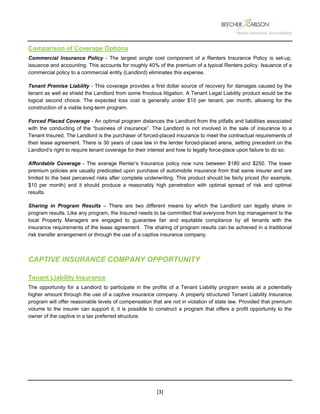  
 
 
[3] 
Comparison of Coverage Options
Commercial Insurance Policy - The largest single cost component of a Renters Insurance Policy is set-up,
issuance and accounting. This accounts for roughly 40% of the premium of a typical Renters policy. Issuance of a
commercial policy to a commercial entity (Landlord) eliminates this expense.
Tenant Premise Liability - This coverage provides a first dollar source of recovery for damages caused by the
tenant as well as shield the Landlord from some frivolous litigation. A Tenant Legal Liability product would be the
logical second choice. The expected loss cost is generally under $10 per tenant, per month, allowing for the
construction of a viable long-term program.
Forced Placed Coverage - An optimal program distances the Landlord from the pitfalls and liabilities associated
with the conducting of the “business of insurance”. The Landlord is not involved in the sale of insurance to a
Tenant Insured. The Landlord is the purchaser of forced-placed insurance to meet the contractual requirements of
their lease agreement. There is 30 years of case law in the lender forced-placed arena, setting precedent on the
Landlord’s right to require tenant coverage for their interest and how to legally force-place upon failure to do so.
Affordable Coverage - The average Renter’s Insurance policy now runs between $180 and $250. The lower
premium policies are usually predicated upon purchase of automobile insurance from that same insurer and are
limited to the best perceived risks after complete underwriting. This product should be fairly priced (for example,
$10 per month) and it should produce a reasonably high penetration with optimal spread of risk and optimal
results.
Sharing in Program Results – There are two different means by which the Landlord can legally share in
program results. Like any program, the Insured needs to be committed that everyone from top management to the
local Property Managers are engaged to guarantee fair and equitable compliance by all tenants with the
insurance requirements of the lease agreement. The sharing of program results can be achieved in a traditional
risk transfer arrangement or through the use of a captive insurance company.
CAPTIVE INSURANCE COMPANY OPPORTUNITY
Tenant Liability Insurance
The opportunity for a Landlord to participate in the profits of a Tenant Liability program exists at a potentially
higher amount through the use of a captive insurance company. A properly structured Tenant Liability Insurance
program will offer reasonable levels of compensation that are not in violation of state law. Provided that premium
volume to the insurer can support it, it is possible to construct a program that offers a profit opportunity to the
owner of the captive in a tax preferred structure.
 