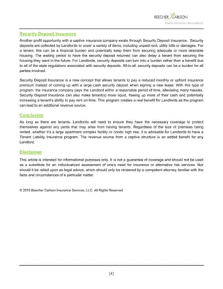  
 
 
[4] 
Security Deposit Insurance
Another profit opportunity with a captive insurance company exists through Security Deposit Insurance. Security
deposits are collected by Landlords to cover a variety of items, including unpaid rent, utility bills or damages. For
a tenant, this can be a financial burden and potentially keep them from securing adequate or more desirable
housing. The waiting period to have the security deposit returned can also delay a tenant from securing the
housing they want in the future. For Landlords, security deposits can turn into a burden rather than a benefit due
to all of the state regulations associated with security deposits. All-in-all, security deposits can be a burden for all
parties involved.
Security Deposit Insurance is a new concept that allows tenants to pay a reduced monthly or upfront insurance
premium instead of coming up with a large cash security deposit when signing a new lease. With this type of
program, the insurance company pays the Landlord within a reasonable period of time, alleviating many hassles.
Security Deposit Insurance can also make tenant(s) more liquid, freeing up more of their cash and potentially
increasing a tenant’s ability to pay rent on time. This program creates a real benefit for Landlords as the program
can lead to an additional revenue source.
Conclusion
As long as there are tenants, Landlords will need to ensure they have the necessary coverage to protect
themselves against any perils that may arise from having tenants. Regardless of the size of premises being
rented, whether it’s a large apartment complex facility or condo high rise, it is advisable for Landlords to have a
Tenant Liability Insurance program. The revenue source from a captive structure is an added benefit for any
Landlord.
Disclaimer
This article is intended for informational purposes only. It is not a guarantee of coverage and should not be used
as a substitute for an individualized assessment of one’s need for insurance or alternative risk services. Nor
should it be relied upon as legal advice, which should only be rendered by a competent attorney familiar with the
facts and circumstances of a particular matter.
© 2010 Beecher Carlson Insurance Services, LLC. All Rights Reserved
 