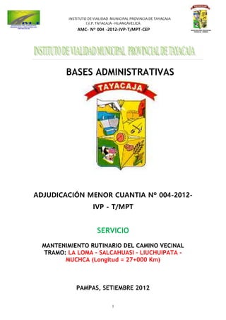 INSTITUTO DE VIALIDAD MUNICIPAL PROVINCIA DE TAYACAJA
I.V.P. TAYACAJA - HUANCAVELICA
AMC- Nº 004 -2012-IVP-T/MPT-CEP
1
BASES ADMINISTRATIVAS
ADJUDICACIÓN MENOR CUANTIA Nº 004-2012-
IVP - T/MPT
SERVICIO
MANTENIMIENTO RUTINARIO DEL CAMINO VECINAL
TRAMO: LA LOMA – SALCAHUASI – LIUCHUIPATA -
MUCHCA (Longitud = 27+000 Km)
PAMPAS, SETIEMBRE 2012
 