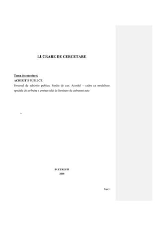 Page | 1
LUCRARE DE CERCETARE
Tema de cercetare:
ACHIZITII PUBLICE
Procesul de achizitie publica. Studiu de caz: Acordul – cadru ca modalitate
speciala de atribuire a contractului de furnizare de carburant auto
–
BUCURESTI
2010
 