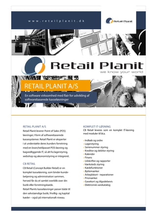 w w w . r e t a i l p l a n i t . d k
Retail Planit A/S | Hedevej 1 | 9800 Hjørring | Tlf.: 96 23 30 00 | www.retailplanit.com | salg@retailplanit.com
RETAIL PLANIT A/S
En software virksomhed med flair for udvikling af
softwarebaserede kasseløsninger
RETAIL PLANIT A/S
Retail Planit leverer Point of Sales (POS)
løsninger, I form af softwarebaserede
kassesystemer. Retail Planit er eksperter
i at understøtte deres kunders forretning
med en branchetilpasset POS-løsning og
bagvedliggende IT, så alt fra lagerstyring,
webshop og økonomistyring er integreret.
CB RETAIL
CB Retail (Concept Builder Retail) er en
komplet kasseløsning, som binder kunde-
betjening og administration sammen,
herved får du et samlet overblik over din
butik eller forretningskæde.
Retail Planits kasseløsninger passer både til
den selvstændige butik, frivillig- og kapital
kæder – også på internationalt niveau.
KOMPLET IT-LØSNING
CB Retail leveres som en komplet IT-løsning
med moduler til bl.a.
» Indkøb og ordre
» Lagerstyring
» Serienummer styring
» Kreditor og debitor styring
» Kalender
» Finans
» Udskrifter og rapporter
» Værksteds styring
» Kædefunktioner
» Byttemærker
» Arbejdskort - reparationer
» Prismærker
» Gavekort og tilgodebevis
» Elektronisk varekatalog
 