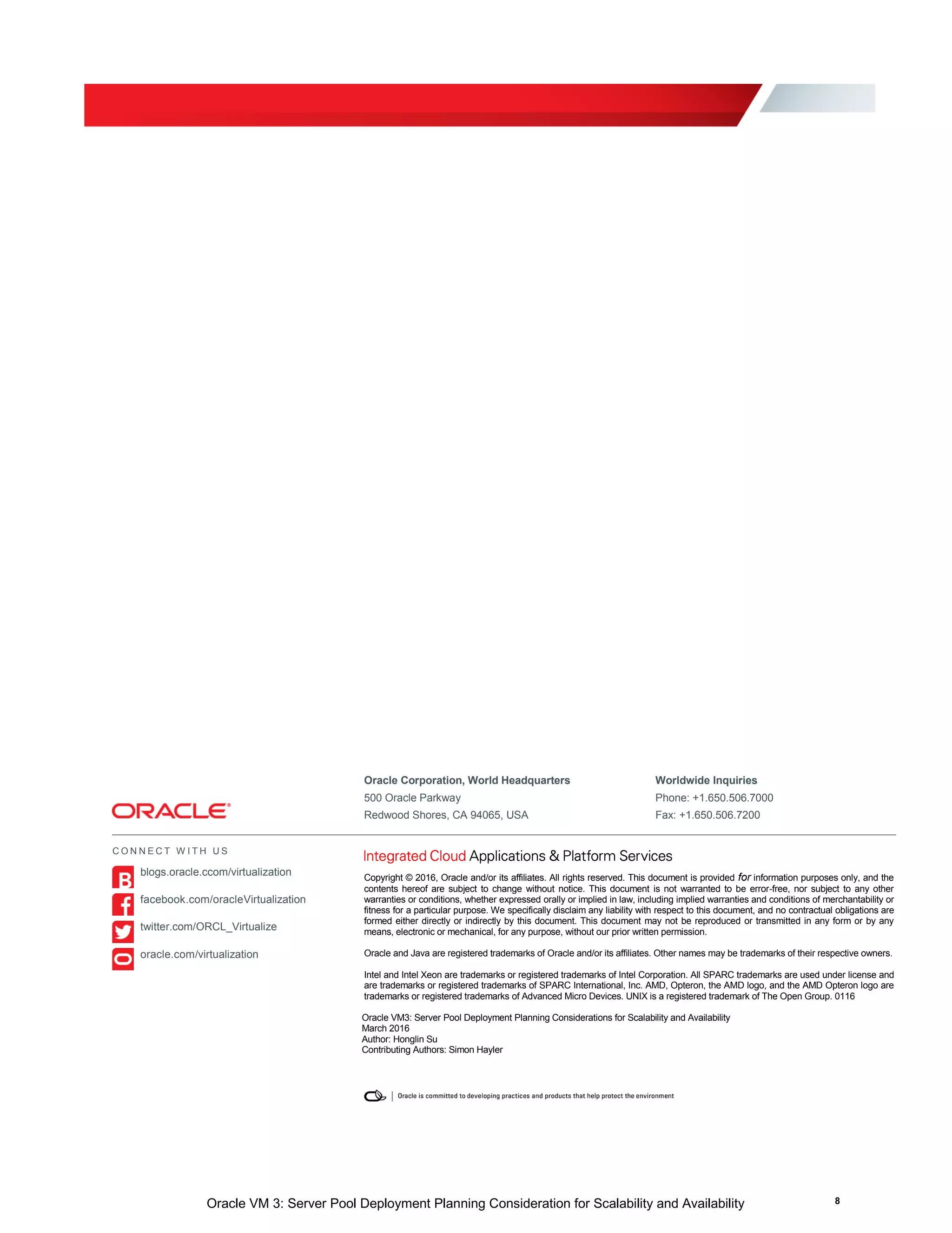 Oracle VM 3: Server Pool Deployment Planning Consideration for Scalability and Availability 8
Oracle Corporation, World Headquarters Worldwide Inquiries
500 Oracle Parkway Phone: +1.650.506.7000
Redwood Shores, CA 94065, USA Fax: +1.650.506.7200
Copyright © 2016, Oracle and/or its affiliates. All rights reserved. This document is provided for information purposes only, and the
contents hereof are subject to change without notice. This document is not warranted to be error-free, nor subject to any other
warranties or conditions, whether expressed orally or implied in law, including implied warranties and conditions of merchantability or
fitness for a particular purpose. We specifically disclaim any liability with respect to this document, and no contractual obligations are
formed either directly or indirectly by this document. This document may not be reproduced or transmitted in any form or by any
means, electronic or mechanical, for any purpose, without our prior written permission.
Oracle and Java are registered trademarks of Oracle and/or its affiliates. Other names may be trademarks of their respective owners.
Intel and Intel Xeon are trademarks or registered trademarks of Intel Corporation. All SPARC trademarks are used under license and
are trademarks or registered trademarks of SPARC International, Inc. AMD, Opteron, the AMD logo, and the AMD Opteron logo are
trademarks or registered trademarks of Advanced Micro Devices. UNIX is a registered trademark of The Open Group. 0116
Oracle VM3: Server Pool Deployment Planning Considerations for Scalability and Availability
March 2016
Author: Honglin Su
Contributing Authors: Simon Hayler
C O N N E C T W I T H U S
blogs.oracle.ccom/virtualization
facebook.com/oracleVirtualization
twitter.com/ORCL_Virtualize
oracle.com/virtualization
 