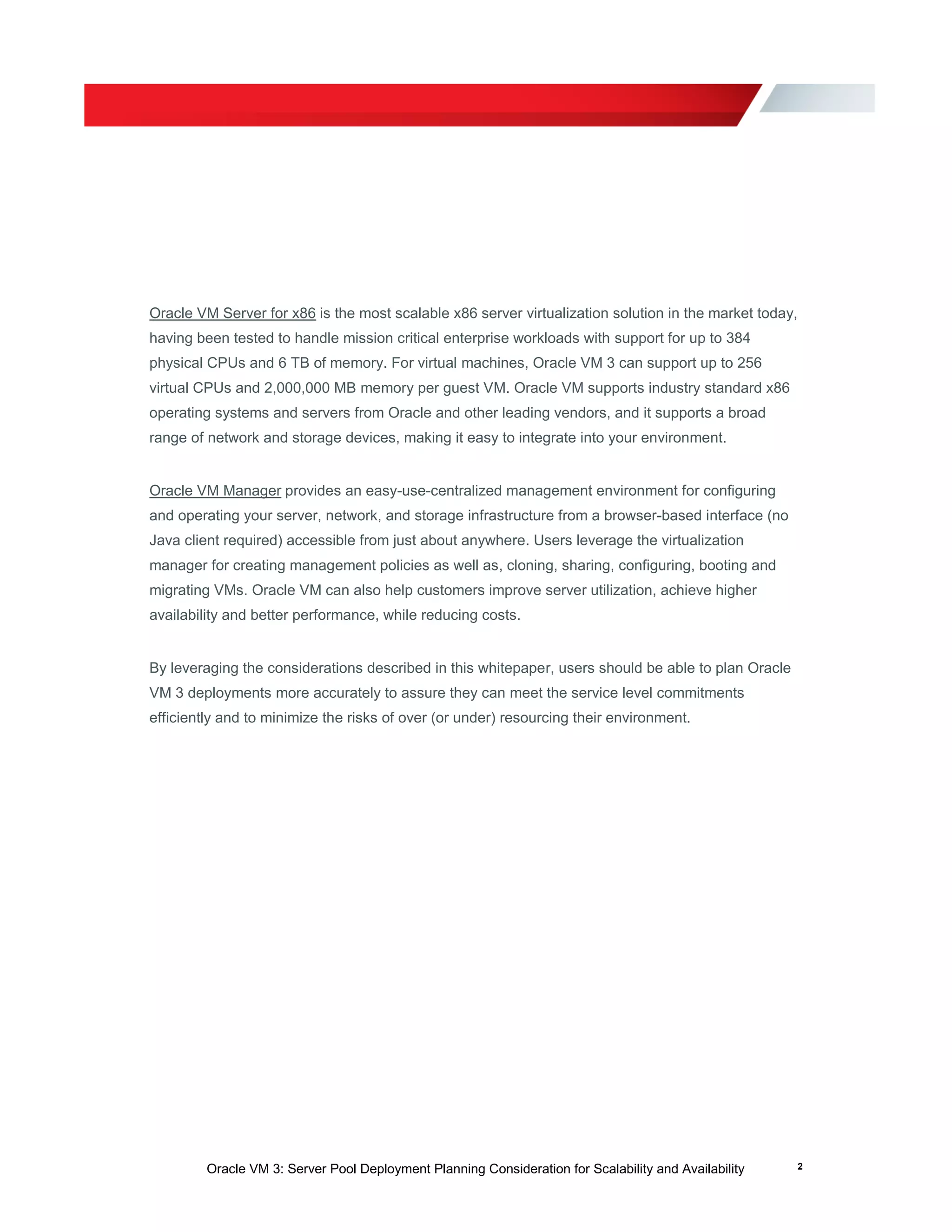 Oracle VM 3: Server Pool Deployment Planning Consideration for Scalability and Availability 2
Oracle VM Server for x86 is the most scalable x86 server virtualization solution in the market today,
having been tested to handle mission critical enterprise workloads with support for up to 384
physical CPUs and 6 TB of memory. For virtual machines, Oracle VM 3 can support up to 256
virtual CPUs and 2,000,000 MB memory per guest VM. Oracle VM supports industry standard x86
operating systems and servers from Oracle and other leading vendors, and it supports a broad
range of network and storage devices, making it easy to integrate into your environment.
Oracle VM Manager provides an easy-use-centralized management environment for configuring
and operating your server, network, and storage infrastructure from a browser-based interface (no
Java client required) accessible from just about anywhere. Users leverage the virtualization
manager for creating management policies as well as, cloning, sharing, configuring, booting and
migrating VMs. Oracle VM can also help customers improve server utilization, achieve higher
availability and better performance, while reducing costs.
By leveraging the considerations described in this whitepaper, users should be able to plan Oracle
VM 3 deployments more accurately to assure they can meet the service level commitments
efficiently and to minimize the risks of over (or under) resourcing their environment.
 