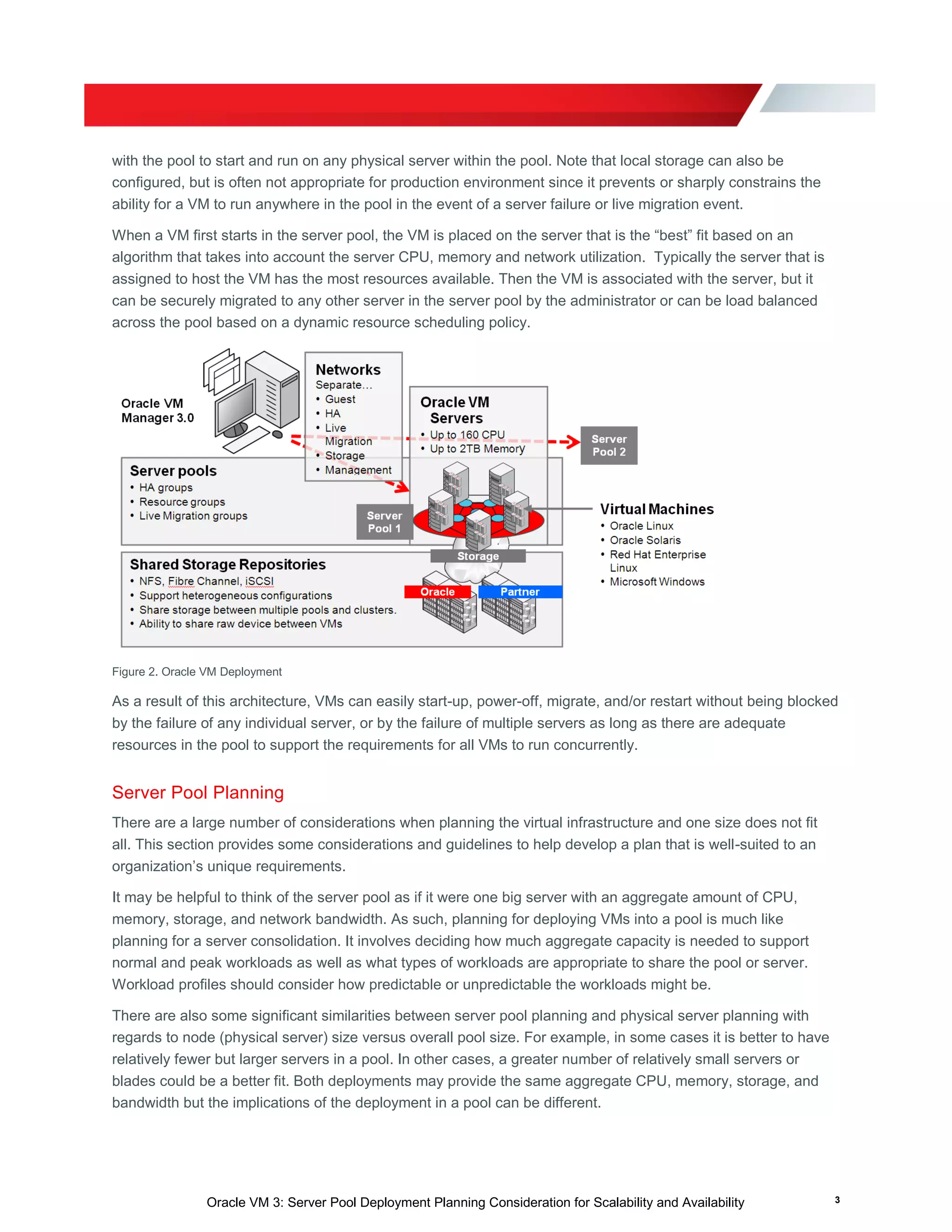 Oracle VM 3: Server Pool Deployment Planning Consideration for Scalability and Availability 3
with the pool to start and run on any physical server within the pool. Note that local storage can also be
configured, but is often not appropriate for production environment since it prevents or sharply constrains the
ability for a VM to run anywhere in the pool in the event of a server failure or live migration event.
When a VM first starts in the server pool, the VM is placed on the server that is the “best” fit based on an
algorithm that takes into account the server CPU, memory and network utilization. Typically the server that is
assigned to host the VM has the most resources available. Then the VM is associated with the server, but it
can be securely migrated to any other server in the server pool by the administrator or can be load balanced
across the pool based on a dynamic resource scheduling policy.
Figure 2. Oracle VM Deployment
As a result of this architecture, VMs can easily start-up, power-off, migrate, and/or restart without being blocked
by the failure of any individual server, or by the failure of multiple servers as long as there are adequate
resources in the pool to support the requirements for all VMs to run concurrently.
Server Pool Planning
There are a large number of considerations when planning the virtual infrastructure and one size does not fit
all. This section provides some considerations and guidelines to help develop a plan that is well-suited to an
organization’s unique requirements.
It may be helpful to think of the server pool as if it were one big server with an aggregate amount of CPU,
memory, storage, and network bandwidth. As such, planning for deploying VMs into a pool is much like
planning for a server consolidation. It involves deciding how much aggregate capacity is needed to support
normal and peak workloads as well as what types of workloads are appropriate to share the pool or server.
Workload profiles should consider how predictable or unpredictable the workloads might be.
There are also some significant similarities between server pool planning and physical server planning with
regards to node (physical server) size versus overall pool size. For example, in some cases it is better to have
relatively fewer but larger servers in a pool. In other cases, a greater number of relatively small servers or
blades could be a better fit. Both deployments may provide the same aggregate CPU, memory, storage, and
bandwidth but the implications of the deployment in a pool can be different.
 
