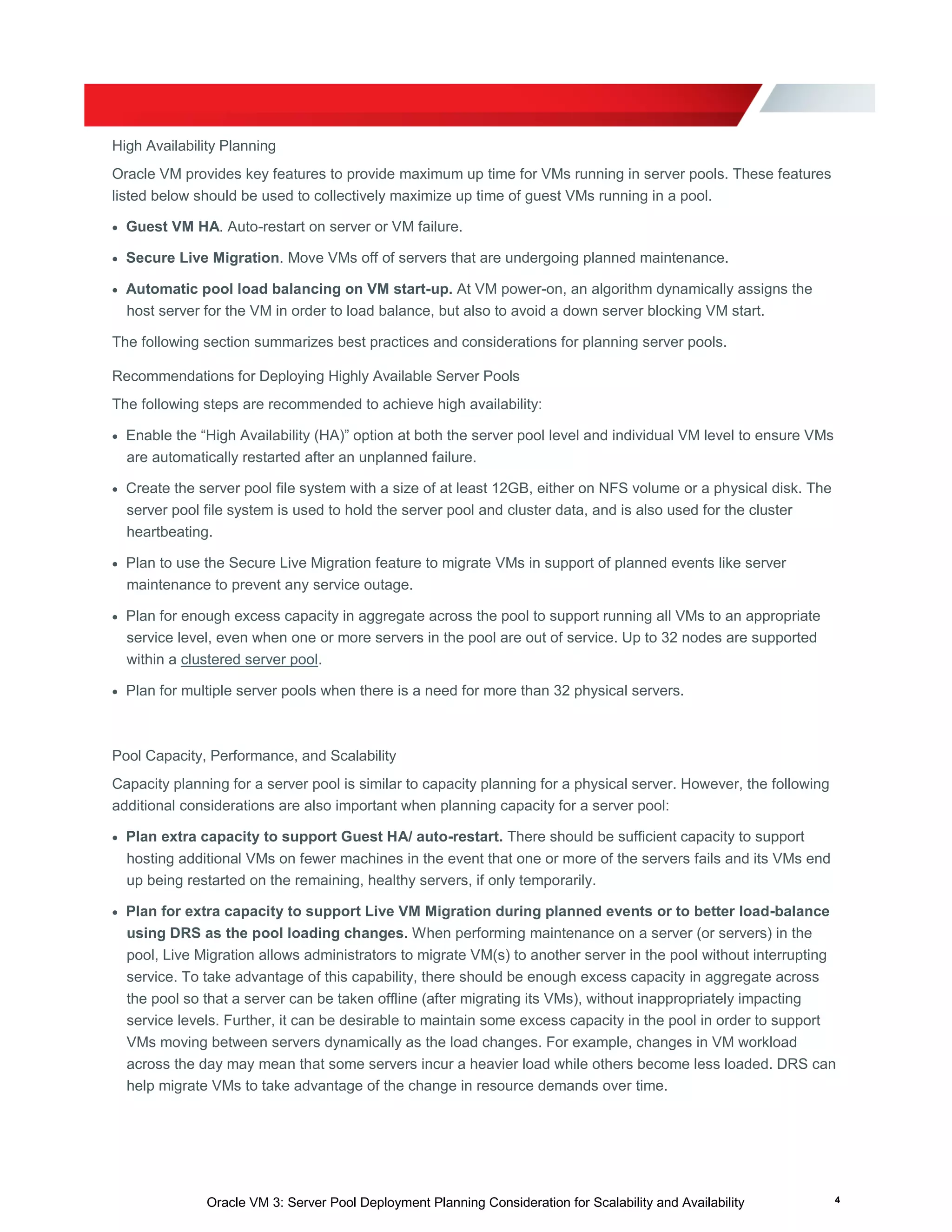 Oracle VM 3: Server Pool Deployment Planning Consideration for Scalability and Availability 4
High Availability Planning
Oracle VM provides key features to provide maximum up time for VMs running in server pools. These features
listed below should be used to collectively maximize up time of guest VMs running in a pool.
 Guest VM HA. Auto-restart on server or VM failure.
 Secure Live Migration. Move VMs off of servers that are undergoing planned maintenance.
 Automatic pool load balancing on VM start-up. At VM power-on, an algorithm dynamically assigns the
host server for the VM in order to load balance, but also to avoid a down server blocking VM start.
The following section summarizes best practices and considerations for planning server pools.
Recommendations for Deploying Highly Available Server Pools
The following steps are recommended to achieve high availability:
 Enable the “High Availability (HA)” option at both the server pool level and individual VM level to ensure VMs
are automatically restarted after an unplanned failure.
 Create the server pool file system with a size of at least 12GB, either on NFS volume or a physical disk. The
server pool file system is used to hold the server pool and cluster data, and is also used for the cluster
heartbeating.
 Plan to use the Secure Live Migration feature to migrate VMs in support of planned events like server
maintenance to prevent any service outage.
 Plan for enough excess capacity in aggregate across the pool to support running all VMs to an appropriate
service level, even when one or more servers in the pool are out of service. Up to 32 nodes are supported
within a clustered server pool.
 Plan for multiple server pools when there is a need for more than 32 physical servers.
Pool Capacity, Performance, and Scalability
Capacity planning for a server pool is similar to capacity planning for a physical server. However, the following
additional considerations are also important when planning capacity for a server pool:
 Plan extra capacity to support Guest HA/ auto-restart. There should be sufficient capacity to support
hosting additional VMs on fewer machines in the event that one or more of the servers fails and its VMs end
up being restarted on the remaining, healthy servers, if only temporarily.
 Plan for extra capacity to support Live VM Migration during planned events or to better load-balance
using DRS as the pool loading changes. When performing maintenance on a server (or servers) in the
pool, Live Migration allows administrators to migrate VM(s) to another server in the pool without interrupting
service. To take advantage of this capability, there should be enough excess capacity in aggregate across
the pool so that a server can be taken offline (after migrating its VMs), without inappropriately impacting
service levels. Further, it can be desirable to maintain some excess capacity in the pool in order to support
VMs moving between servers dynamically as the load changes. For example, changes in VM workload
across the day may mean that some servers incur a heavier load while others become less loaded. DRS can
help migrate VMs to take advantage of the change in resource demands over time.
 