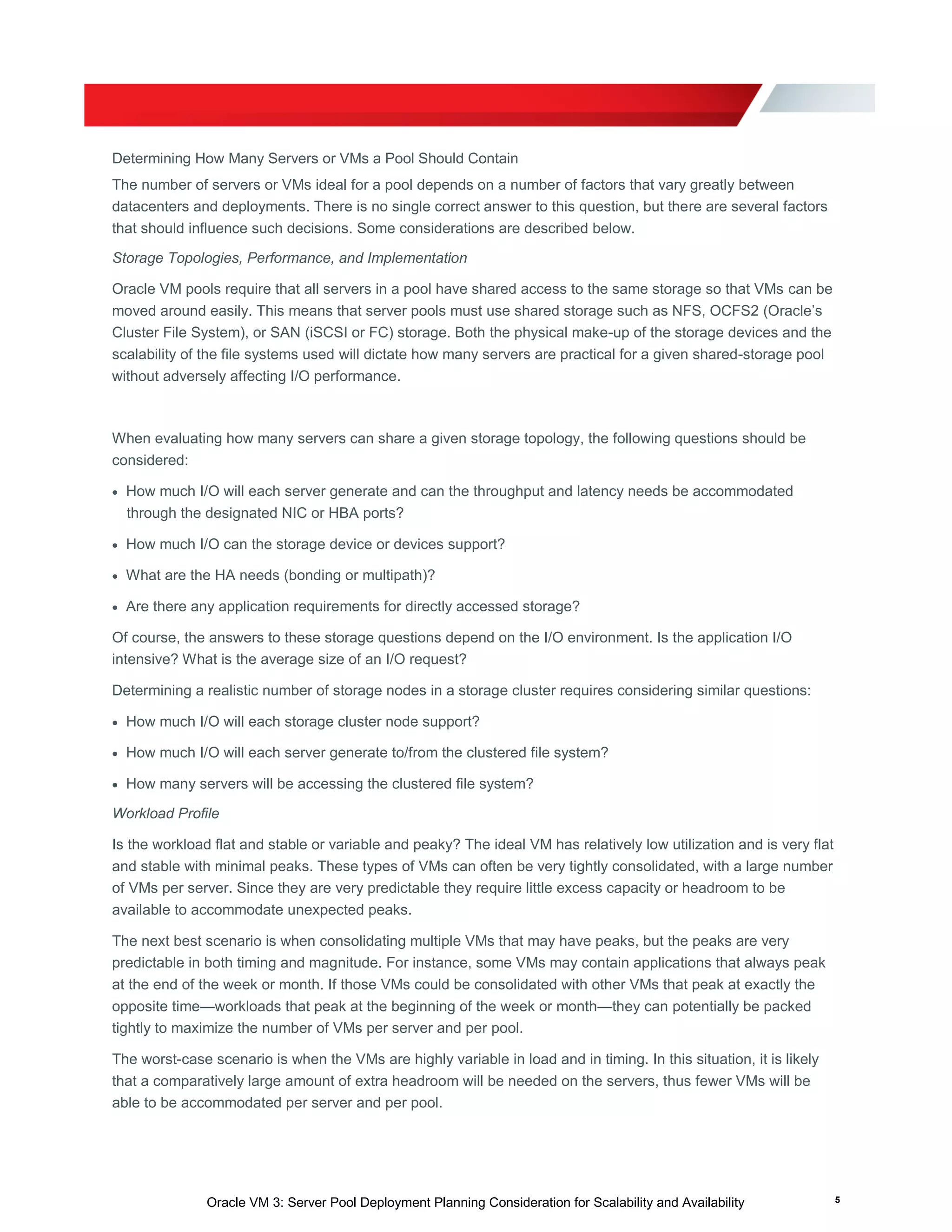 Oracle VM 3: Server Pool Deployment Planning Consideration for Scalability and Availability 5
Determining How Many Servers or VMs a Pool Should Contain
The number of servers or VMs ideal for a pool depends on a number of factors that vary greatly between
datacenters and deployments. There is no single correct answer to this question, but there are several factors
that should influence such decisions. Some considerations are described below.
Storage Topologies, Performance, and Implementation
Oracle VM pools require that all servers in a pool have shared access to the same storage so that VMs can be
moved around easily. This means that server pools must use shared storage such as NFS, OCFS2 (Oracle’s
Cluster File System), or SAN (iSCSI or FC) storage. Both the physical make-up of the storage devices and the
scalability of the file systems used will dictate how many servers are practical for a given shared-storage pool
without adversely affecting I/O performance.
When evaluating how many servers can share a given storage topology, the following questions should be
considered:
 How much I/O will each server generate and can the throughput and latency needs be accommodated
through the designated NIC or HBA ports?
 How much I/O can the storage device or devices support?
 What are the HA needs (bonding or multipath)?
 Are there any application requirements for directly accessed storage?
Of course, the answers to these storage questions depend on the I/O environment. Is the application I/O
intensive? What is the average size of an I/O request?
Determining a realistic number of storage nodes in a storage cluster requires considering similar questions:
 How much I/O will each storage cluster node support?
 How much I/O will each server generate to/from the clustered file system?
 How many servers will be accessing the clustered file system?
Workload Profile
Is the workload flat and stable or variable and peaky? The ideal VM has relatively low utilization and is very flat
and stable with minimal peaks. These types of VMs can often be very tightly consolidated, with a large number
of VMs per server. Since they are very predictable they require little excess capacity or headroom to be
available to accommodate unexpected peaks.
The next best scenario is when consolidating multiple VMs that may have peaks, but the peaks are very
predictable in both timing and magnitude. For instance, some VMs may contain applications that always peak
at the end of the week or month. If those VMs could be consolidated with other VMs that peak at exactly the
opposite time—workloads that peak at the beginning of the week or month—they can potentially be packed
tightly to maximize the number of VMs per server and per pool.
The worst-case scenario is when the VMs are highly variable in load and in timing. In this situation, it is likely
that a comparatively large amount of extra headroom will be needed on the servers, thus fewer VMs will be
able to be accommodated per server and per pool.
 