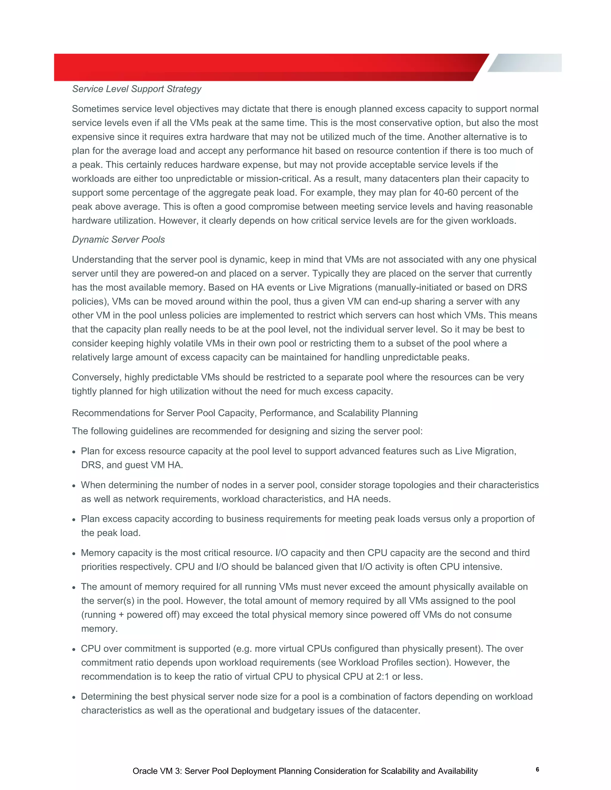 Oracle VM 3: Server Pool Deployment Planning Consideration for Scalability and Availability 6
Service Level Support Strategy
Sometimes service level objectives may dictate that there is enough planned excess capacity to support normal
service levels even if all the VMs peak at the same time. This is the most conservative option, but also the most
expensive since it requires extra hardware that may not be utilized much of the time. Another alternative is to
plan for the average load and accept any performance hit based on resource contention if there is too much of
a peak. This certainly reduces hardware expense, but may not provide acceptable service levels if the
workloads are either too unpredictable or mission-critical. As a result, many datacenters plan their capacity to
support some percentage of the aggregate peak load. For example, they may plan for 40-60 percent of the
peak above average. This is often a good compromise between meeting service levels and having reasonable
hardware utilization. However, it clearly depends on how critical service levels are for the given workloads.
Dynamic Server Pools
Understanding that the server pool is dynamic, keep in mind that VMs are not associated with any one physical
server until they are powered-on and placed on a server. Typically they are placed on the server that currently
has the most available memory. Based on HA events or Live Migrations (manually-initiated or based on DRS
policies), VMs can be moved around within the pool, thus a given VM can end-up sharing a server with any
other VM in the pool unless policies are implemented to restrict which servers can host which VMs. This means
that the capacity plan really needs to be at the pool level, not the individual server level. So it may be best to
consider keeping highly volatile VMs in their own pool or restricting them to a subset of the pool where a
relatively large amount of excess capacity can be maintained for handling unpredictable peaks.
Conversely, highly predictable VMs should be restricted to a separate pool where the resources can be very
tightly planned for high utilization without the need for much excess capacity.
Recommendations for Server Pool Capacity, Performance, and Scalability Planning
The following guidelines are recommended for designing and sizing the server pool:
 Plan for excess resource capacity at the pool level to support advanced features such as Live Migration,
DRS, and guest VM HA.
 When determining the number of nodes in a server pool, consider storage topologies and their characteristics
as well as network requirements, workload characteristics, and HA needs.
 Plan excess capacity according to business requirements for meeting peak loads versus only a proportion of
the peak load.
 Memory capacity is the most critical resource. I/O capacity and then CPU capacity are the second and third
priorities respectively. CPU and I/O should be balanced given that I/O activity is often CPU intensive.
 The amount of memory required for all running VMs must never exceed the amount physically available on
the server(s) in the pool. However, the total amount of memory required by all VMs assigned to the pool
(running + powered off) may exceed the total physical memory since powered off VMs do not consume
memory.
 CPU over commitment is supported (e.g. more virtual CPUs configured than physically present). The over
commitment ratio depends upon workload requirements (see Workload Profiles section). However, the
recommendation is to keep the ratio of virtual CPU to physical CPU at 2:1 or less.
 Determining the best physical server node size for a pool is a combination of factors depending on workload
characteristics as well as the operational and budgetary issues of the datacenter.
 