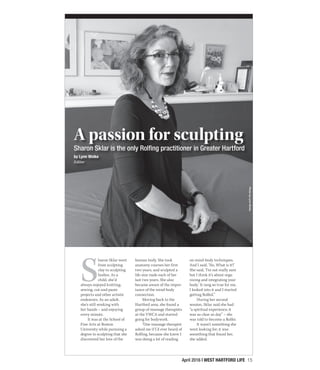 April 2016 | WEST HARTFORD LIFE 15
S
haron Sklar went
from sculpting
clay to sculpting
bodies. As a
child, she’d
always enjoyed knitting,
sewing, cut-and-paste
projects and other artistic
endeavors. As an adult,
she’s still working with
her hands – and enjoying
every minute.
It was at the School of
Fine Arts at Boston
University while pursuing a
degree in sculpting that she
discovered her love of the
human body. She took
anatomy courses her first
two years, and sculpted a
life-size nude each of her
last two years. She also
became aware of the impor-
tance of the mind-body
connection.
Moving back to the
Hartford area, she found a
group of massage therapists
at the YWCA and started
going for bodywork.
“One massage therapist
asked me if I’d ever heard of
Rolfing, because she knew I
was doing a lot of reading
on mind-body techniques.
And I said, ‘No. What is it?’
She said, ‘I’m not really sure
but I think it’s about orga-
nizing and integrating your
body.’ It rang so true for me,
I looked into it and I started
getting Rolfed.”
During her second
session, Sklar said she had
“a spiritual experience; it
was as clear as day” – she
was told to become a Rolfer.
It wasn’t something she
went looking for; it was
something that found her,
she added.
A passion for sculpting
Sharon Sklar is the only Rolfing practitioner in Greater Hartford
by Lynn Woike
Editor
PhotobyLynnWoike
 