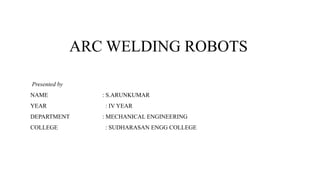 ARC WELDING ROBOTS
Presented by
NAME : S.ARUNKUMAR
YEAR : IV YEAR
DEPARTMENT : MECHANICAL ENGINEERING
COLLEGE : SUDHARASAN ENGG COLLEGE
 