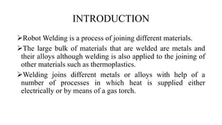 INTRODUCTION
Robot Welding is a process of joining different materials.
The large bulk of materials that are welded are metals and
their alloys although welding is also applied to the joining of
other materials such as thermoplastics.
Welding joins different metals or alloys with help of a
number of processes in which heat is supplied either
electrically or by means of a gas torch.
 