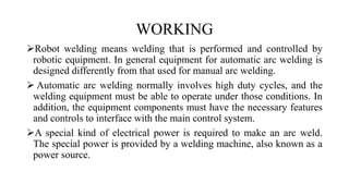 WORKING
Robot welding means welding that is performed and controlled by
robotic equipment. In general equipment for automatic arc welding is
designed differently from that used for manual arc welding.
 Automatic arc welding normally involves high duty cycles, and the
welding equipment must be able to operate under those conditions. In
addition, the equipment components must have the necessary features
and controls to interface with the main control system.
A special kind of electrical power is required to make an arc weld.
The special power is provided by a welding machine, also known as a
power source.
 