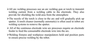 All arc welding processes use an arc welding gun or torch to transmit
welding current from a welding cable to the electrode. They also
provide for shielding the weld area from the atmosphere
The nozzle of the torch is close to the arc and will gradually pick up
spatter. A torch cleaner (normally automatic) is often used in robot arc
welding systems to remove the spatter.
 All of the continous electrode wire arc processes require an electrode
feeder to feed the consumable electrode wire into the arc.
Welding fixtures and workpiece manipulators hold and position parts
to ensure precise welding by the robot.
 