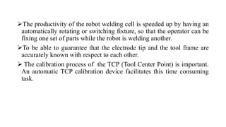 The productivity of the robot welding cell is speeded up by having an
automatically rotating or switching fixture, so that the operator can be
fixing one set of parts while the robot is welding another.
To be able to guarantee that the electrode tip and the tool frame are
accurately known with respect to each other.
 The calibration process of the TCP (Tool Center Point) is important.
An automatic TCP calibration device facilitates this time consuming
task.
 