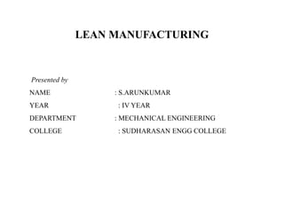LEAN MANUFACTURING
Presented by
NAME : S.ARUNKUMAR
YEAR : IV YEAR
DEPARTMENT : MECHANICAL ENGINEERING
COLLEGE : SUDHARASAN ENGG COLLEGE
 