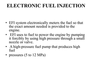 ELECTRONIC FUEL INJECTION
• EFI system electronically meters the fuel so that
the exact amount needed is provided to the
engine.
• EFI uses to fuel to power the engine by pumping
it forcibly by using high pressure through a small
nozzle or valve.
• A high-pressure fuel pump that produces high
fuel
• pressures (5 to 12 MPa)
 