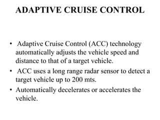 ADAPTIVE CRUISE CONTROL
• Adaptive Cruise Control (ACC) technology
automatically adjusts the vehicle speed and
distance to that of a target vehicle.
• ACC uses a long range radar sensor to detect a
target vehicle up to 200 mts.
• Automatically decelerates or accelerates the
vehicle.
 