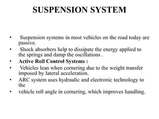 SUSPENSION SYSTEM
• Suspension systems in most vehicles on the road today are
passive.
• Shock absorbers help to dissipate the energy applied to
the springs and damp the oscillations .
• Active Roll Control Systems :
• Vehicles lean when cornering due to the weight transfer
imposed by lateral acceleration.
• ARC system uses hydraulic and electronic technology to
the
• vehicle roll angle in cornering, which improves handling.
 