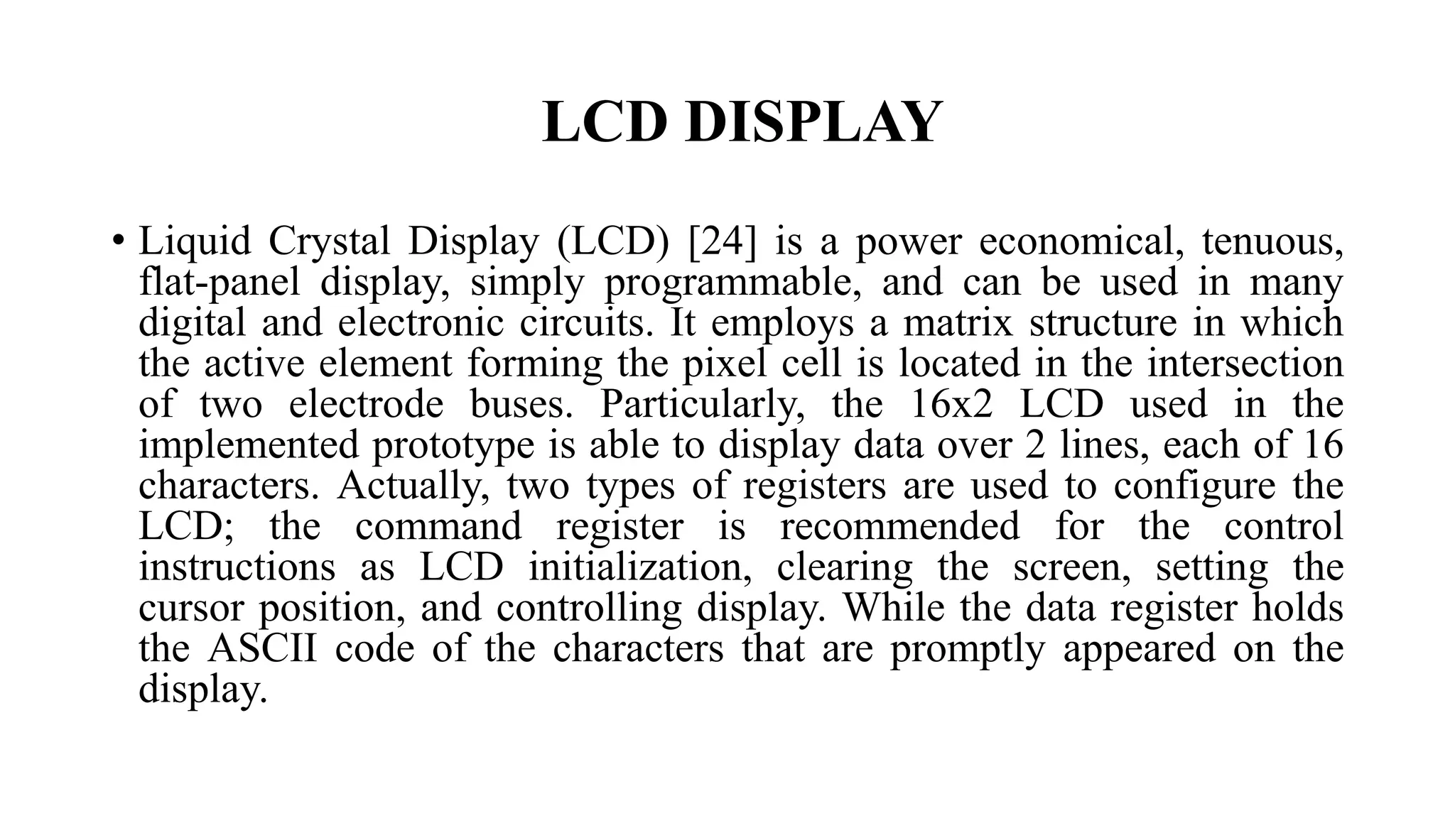 LCD DISPLAY
• Liquid Crystal Display (LCD) [24] is a power economical, tenuous,
flat-panel display, simply programmable, and can be used in many
digital and electronic circuits. It employs a matrix structure in which
the active element forming the pixel cell is located in the intersection
of two electrode buses. Particularly, the 16x2 LCD used in the
implemented prototype is able to display data over 2 lines, each of 16
characters. Actually, two types of registers are used to configure the
LCD; the command register is recommended for the control
instructions as LCD initialization, clearing the screen, setting the
cursor position, and controlling display. While the data register holds
the ASCII code of the characters that are promptly appeared on the
display.
 