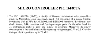 MICRO CONTROLLER PIC 16F877A
• The PIC 16F877A [19-23], a family of Harvard architecture microcontrollers
made by Microchip, is an integrated circuit (IC) consisting of a simple Central
Processing Unit (CPU), RAM, ROM, and EEPROM memories. It contains also
clock, timers, A/D converters, and five input/output ports. On the other hand, its
35 instructions make it easy and simple to program. Moreover, its power
consumption is low and it has a wide operating voltage range (2 V to 5.5 V) while
its input clock operates at up to 20 MHz.
 