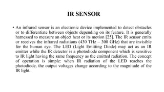 IR SENSOR
• An infrared sensor is an electronic device implemented to detect obstacles
or to differentiate between objects depending on its feature. It is generally
harnessed to measure an object heat or its motion [25]. The IR sensor emits
or receives the infrared radiations (430 THz – 300 GHz) that are invisible
for the human eye. The LED (Light Emitting Diode) may act as an IR
emitter while the IR detector is a photodiode component which is sensitive
to IR light having the same frequency as the emitted radiation. The concept
of operation is simple: when IR radiation of the LED reaches the
photodiode, the output voltages change according to the magnitude of the
IR light.
 