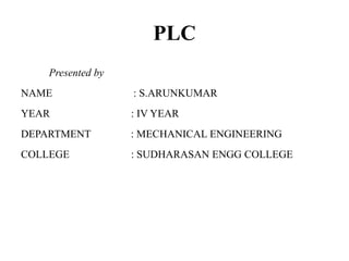 PLC
Presented by
NAME : S.ARUNKUMAR
YEAR : IV YEAR
DEPARTMENT : MECHANICAL ENGINEERING
COLLEGE : SUDHARASAN ENGG COLLEGE
 