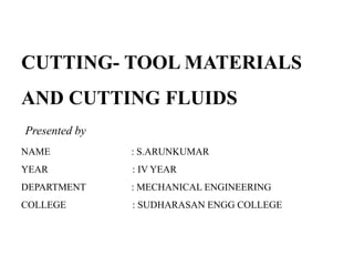 CUTTING- TOOL MATERIALS
AND CUTTING FLUIDS
Presented by
NAME : S.ARUNKUMAR
YEAR : IV YEAR
DEPARTMENT : MECHANICAL ENGINEERING
COLLEGE : SUDHARASAN ENGG COLLEGE
 