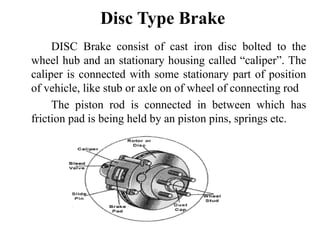 Disc Type Brake
DISC Brake consist of cast iron disc bolted to the
wheel hub and an stationary housing called “caliper”. The
caliper is connected with some stationary part of position
of vehicle, like stub or axle on of wheel of connecting rod
The piston rod is connected in between which has
friction pad is being held by an piston pins, springs etc.
 