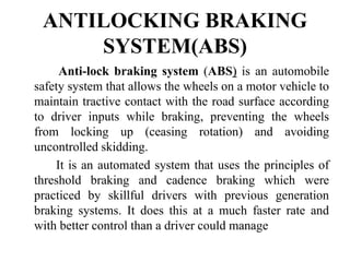 ANTILOCKING BRAKING
SYSTEM(ABS)
Anti-lock braking system (ABS) is an automobile
safety system that allows the wheels on a motor vehicle to
maintain tractive contact with the road surface according
to driver inputs while braking, preventing the wheels
from locking up (ceasing rotation) and avoiding
uncontrolled skidding.
It is an automated system that uses the principles of
threshold braking and cadence braking which were
practiced by skillful drivers with previous generation
braking systems. It does this at a much faster rate and
with better control than a driver could manage
 