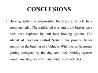 CONCLUSIONS
• Braking system is responsible for bring a vehicle to a
complete halt . The traditional disc and drum brakes have
now been replaced by anti lock braking system. The
advent of Traction control System has provide better
control on the braking of a Vehicle. With the traffic norms
getting stringent by the day anti lock braking system
would, one day, become mandotary on all vehicles.
 