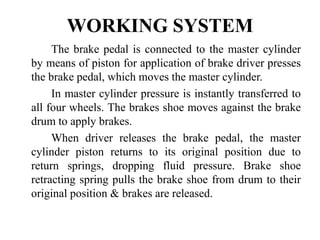 WORKING SYSTEM
The brake pedal is connected to the master cylinder
by means of piston for application of brake driver presses
the brake pedal, which moves the master cylinder.
In master cylinder pressure is instantly transferred to
all four wheels. The brakes shoe moves against the brake
drum to apply brakes.
When driver releases the brake pedal, the master
cylinder piston returns to its original position due to
return springs, dropping fluid pressure. Brake shoe
retracting spring pulls the brake shoe from drum to their
original position & brakes are released.
 